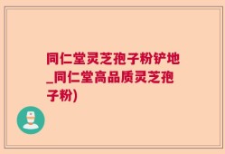 同仁堂灵芝孢子粉铲地_同仁堂高品质灵芝孢子粉)