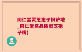 同仁堂灵芝孢子粉铲地_同仁堂高品质灵芝孢子粉)