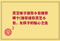 灵芝妹子迷你小包推荐哪个(推荐迷你灵芝小包，女孩子的贴心之选)