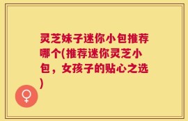 灵芝妹子迷你小包推荐哪个(推荐迷你灵芝小包，女孩子的贴心之选)