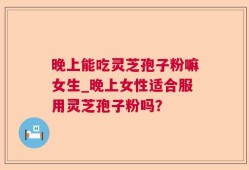 晚上能吃灵芝孢子粉嘛女生_晚上女性适合服用灵芝孢子粉吗？