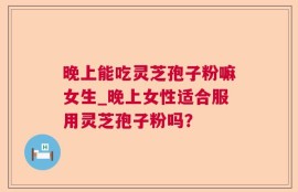 晚上能吃灵芝孢子粉嘛女生_晚上女性适合服用灵芝孢子粉吗？