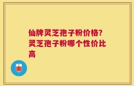 仙牌灵芝孢子粉价格？灵芝孢子粉哪个性价比高