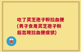 吃了灵芝孢子粉拉血便(男子食用灵芝孢子粉后出现拉血便症状)