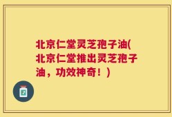 北京仁堂灵芝孢子油(北京仁堂推出灵芝孢子油，功效神奇！)