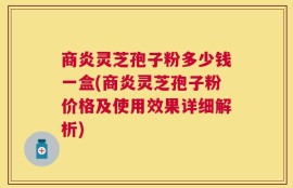 商炎灵芝孢子粉多少钱一盒(商炎灵芝孢子粉价格及使用效果详细解析)