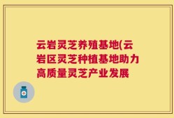 云岩灵芝养殖基地(云岩区灵芝种植基地助力高质量灵芝产业发展