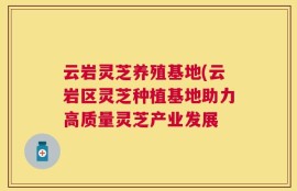 云岩灵芝养殖基地(云岩区灵芝种植基地助力高质量灵芝产业发展