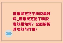 唐巢灵芝孢子粉胶囊好吗_唐巢灵芝孢子粉胶囊效果如何？全面解析其功效与作用)