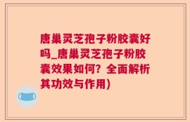 唐巢灵芝孢子粉胶囊好吗_唐巢灵芝孢子粉胶囊效果如何？全面解析其功效与作用)