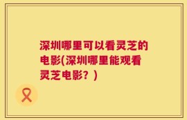 深圳哪里可以看灵芝的电影(深圳哪里能观看灵芝电影？)