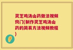 灵芝鸡汤山药做法视频窍门(制作灵芝鸡汤山药的简易方法视频教程)