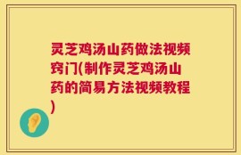 灵芝鸡汤山药做法视频窍门(制作灵芝鸡汤山药的简易方法视频教程)