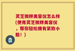 灵芝微胖美容仪怎么样(使用灵芝微胖美容仪，帮你轻松拥有紧致小脸！)