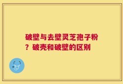破壁与去壁灵芝孢子粉？破壳和破壁的区别