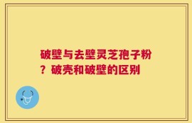 破壁与去壁灵芝孢子粉？破壳和破壁的区别