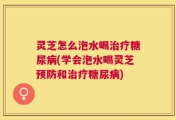 灵芝怎么泡水喝治疗糖尿病(学会泡水喝灵芝预防和治疗糖尿病)