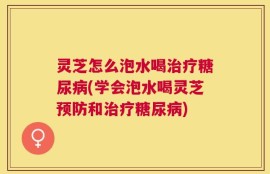 灵芝怎么泡水喝治疗糖尿病(学会泡水喝灵芝预防和治疗糖尿病)