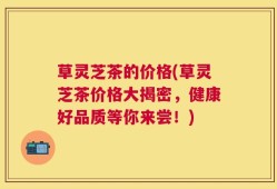草灵芝茶的价格(草灵芝茶价格大揭密，健康好品质等你来尝！)