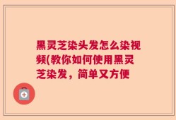 黑灵芝染头发怎么染视频(教你如何使用黑灵芝染发，简单又方便