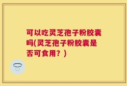 可以吃灵芝孢子粉胶囊吗(灵芝孢子粉胶囊是否可食用？)