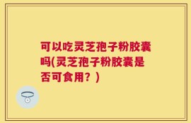 可以吃灵芝孢子粉胶囊吗(灵芝孢子粉胶囊是否可食用？)