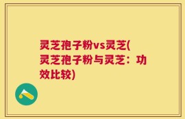 灵芝孢子粉vs灵芝(灵芝孢子粉与灵芝：功效比较)