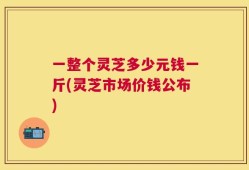 一整个灵芝多少元钱一斤(灵芝市场价钱公布)