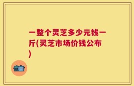 一整个灵芝多少元钱一斤(灵芝市场价钱公布)