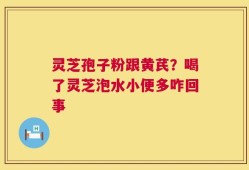 灵芝孢子粉跟黄芪？喝了灵芝泡水小便多咋回事