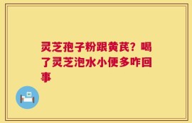 灵芝孢子粉跟黄芪？喝了灵芝泡水小便多咋回事
