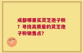 成都哪里买灵芝孢子粉？寻找高质量的灵芝孢子粉销售点？