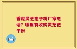 香港灵芝孢子粉厂家电话？哪里有收购灵芝孢子粉