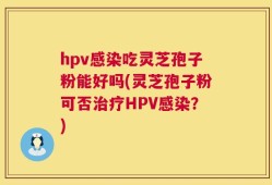 hpv感染吃灵芝孢子粉能好吗(灵芝孢子粉可否治疗HPV感染？)