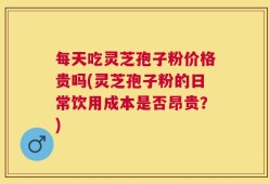 每天吃灵芝孢子粉价格贵吗(灵芝孢子粉的日常饮用成本是否昂贵？)