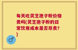 每天吃灵芝孢子粉价格贵吗(灵芝孢子粉的日常饮用成本是否昂贵？)