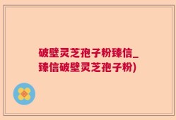 破壁灵芝孢子粉臻信_臻信破壁灵芝孢子粉)