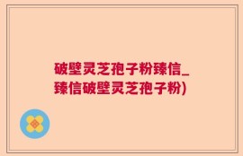 破壁灵芝孢子粉臻信_臻信破壁灵芝孢子粉)