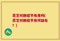 灵芝对肺结节有用吗(灵芝对肺结节有何益处？)