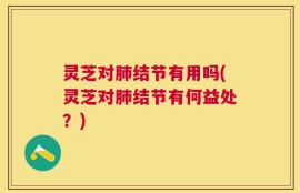 灵芝对肺结节有用吗(灵芝对肺结节有何益处？)