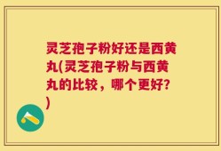 灵芝孢子粉好还是西黄丸(灵芝孢子粉与西黄丸的比较，哪个更好？)
