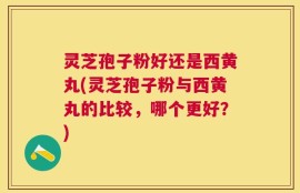 灵芝孢子粉好还是西黄丸(灵芝孢子粉与西黄丸的比较，哪个更好？)