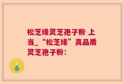 松芝缘灵芝孢子粉 上当_“松芝缘”高品质灵芝孢子粉：