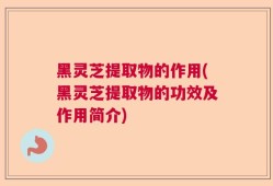 黑灵芝提取物的作用(黑灵芝提取物的功效及作用简介)