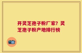 开灵芝孢子粉厂家？灵芝孢子粉产地排行榜