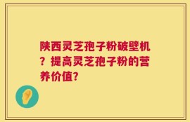 陕西灵芝孢子粉破壁机？提高灵芝孢子粉的营养价值？