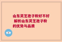 山东灵芝孢子粉好不好 解析山东灵芝孢子粉的优势与品质