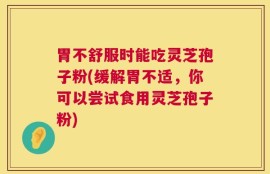 胃不舒服时能吃灵芝孢子粉(缓解胃不适，你可以尝试食用灵芝孢子粉)