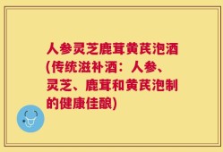 人参灵芝鹿茸黄芪泡酒(传统滋补酒：人参、灵芝、鹿茸和黄芪泡制的健康佳酿)