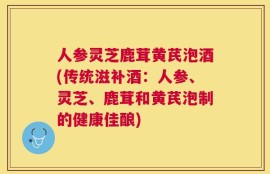 人参灵芝鹿茸黄芪泡酒(传统滋补酒：人参、灵芝、鹿茸和黄芪泡制的健康佳酿)